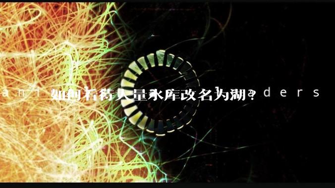 如何看待大量水库改名为湖?